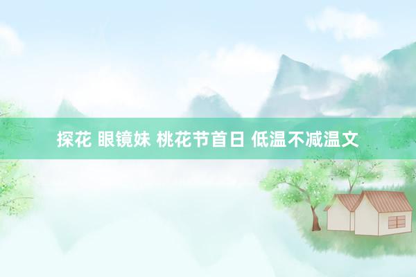探花 眼镜妹 桃花节首日 低温不减温文