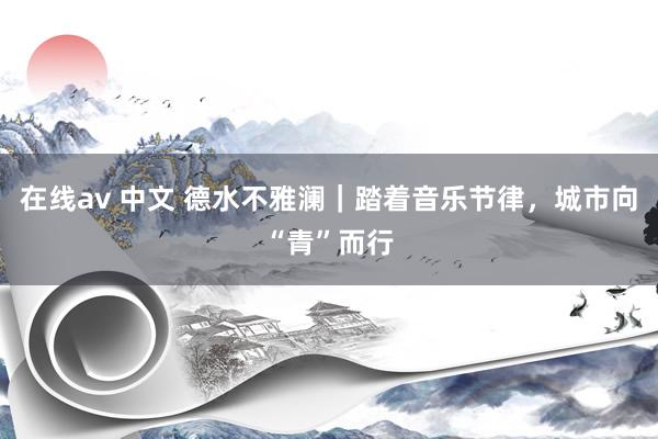 在线av 中文 德水不雅澜｜踏着音乐节律，城市向“青”而行