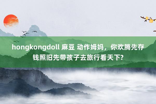 hongkongdoll 麻豆 动作姆妈，你欢腾先存钱照旧先带孩子去旅行看天下?