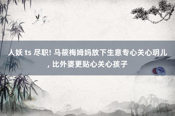 人妖 ts 尽职! 马筱梅姆妈放下生意专心关心玥儿， 比外婆更贴心关心孩子