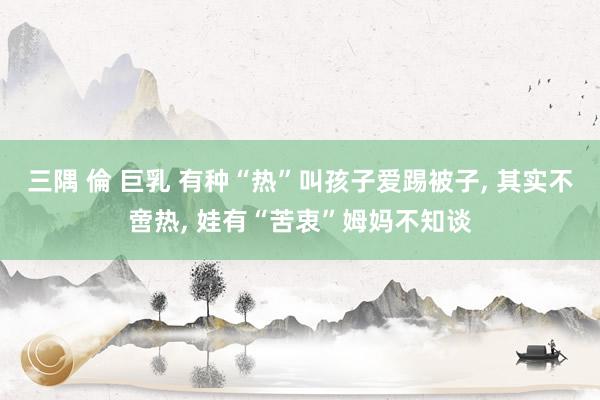 三隅 倫 巨乳 有种“热”叫孩子爱踢被子， 其实不啻热， 娃有“苦衷”姆妈不知谈