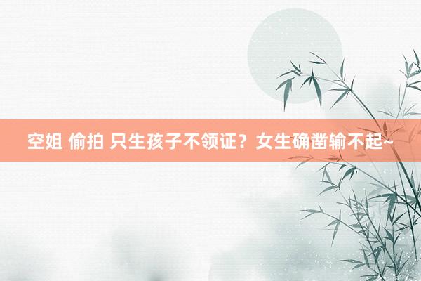 空姐 偷拍 只生孩子不领证?女生确凿输不起~