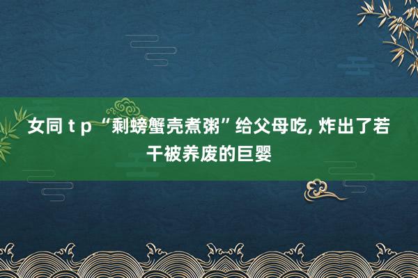 女同 t p “剩螃蟹壳煮粥”给父母吃， 炸出了若干被养废的巨婴