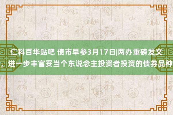 仁科百华贴吧 债市早参3月17日|两办重磅发文，进一步丰富妥当个东说念主投资者投资的债券品种