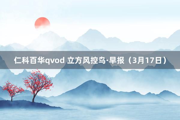 仁科百华qvod 立方风控鸟·早报（3月17日）