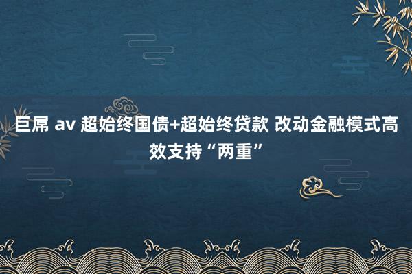 巨屌 av 超始终国债+超始终贷款 改动金融模式高效支持“两重”