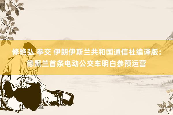 修艳弘 拳交 伊朗伊斯兰共和国通信社编译版：德黑兰首条电动公交车明白参预运营