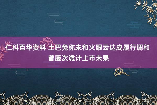 仁科百华资料 土巴兔称未和火眼云达成履行调和 曾屡次诡计上市未果