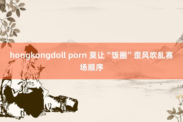 hongkongdoll porn 莫让“饭圈”歪风吹乱赛场顺序