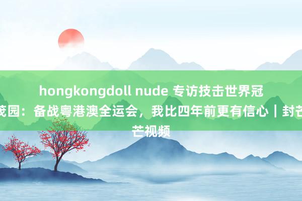 hongkongdoll nude 专访技击世界冠军曹茂园：备战粤港澳全运会，我比四年前更有信心｜封芒视频