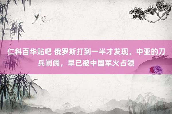 仁科百华贴吧 俄罗斯打到一半才发现，中亚的刀兵阛阓，早已被中国军火占领