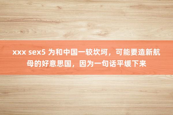 xxx sex5 为和中国一较坎坷，可能要造新航母的好意思国，因为一句话平缓下来