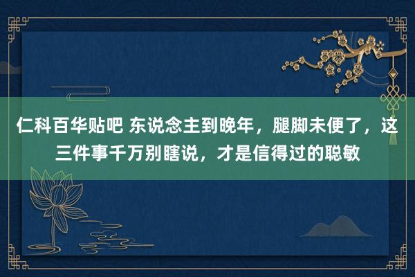 仁科百华贴吧 东说念主到晚年，腿脚未便了，这三件事千万别瞎说，才是信得过的聪敏