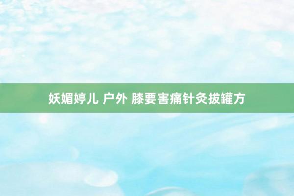 妖媚婷儿 户外 膝要害痛针灸拔罐方