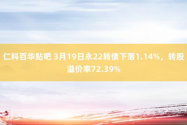 仁科百华贴吧 3月19日永22转债下落1.14%,转股溢价率72.39%