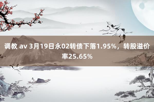 调教 av 3月19日永02转债下落1.95%，转股溢价率25.65%