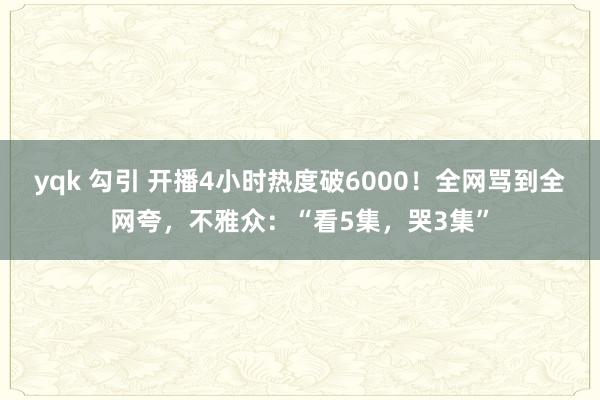 yqk 勾引 开播4小时热度破6000！全网骂到全网夸，不雅众：“看5集，哭3集”