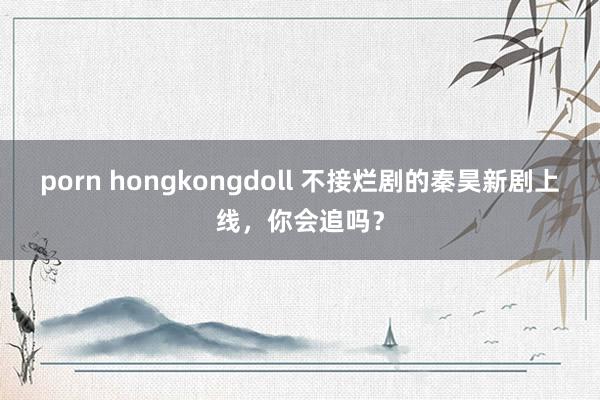 porn hongkongdoll 不接烂剧的秦昊新剧上线，你会追吗？