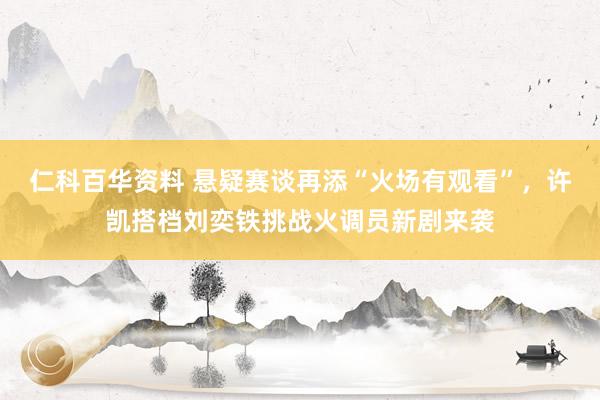 仁科百华资料 悬疑赛谈再添“火场有观看”，许凯搭档刘奕铁挑战火调员新剧来袭