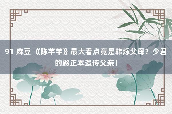 91 麻豆 《陈芊芊》最大看点竟是韩烁父母？少君的憨正本遗传父亲！