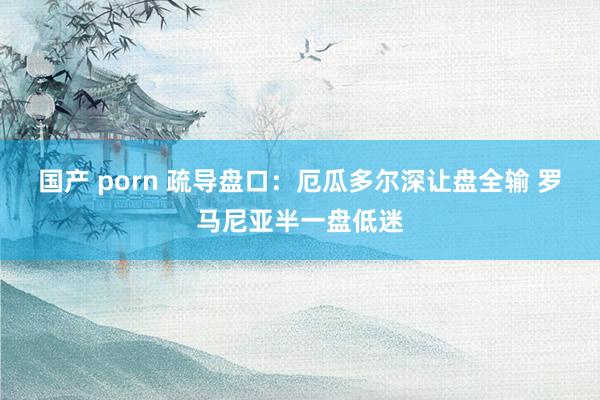 国产 porn 疏导盘口：厄瓜多尔深让盘全输 罗马尼亚半一盘低迷
