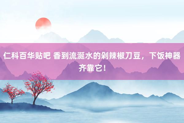 仁科百华贴吧 香到流涎水的剁辣椒刀豆，下饭神器齐靠它！
