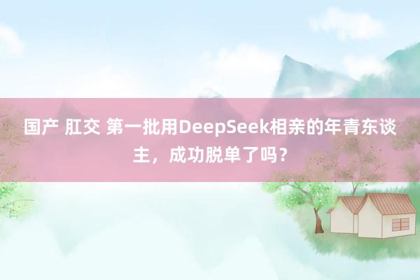 国产 肛交 第一批用DeepSeek相亲的年青东谈主，成功脱单了吗？