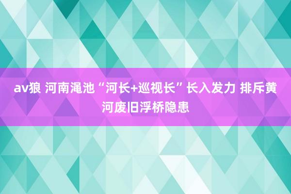 av狼 河南渑池“河长+巡视长”长入发力 排斥黄河废旧浮桥隐患