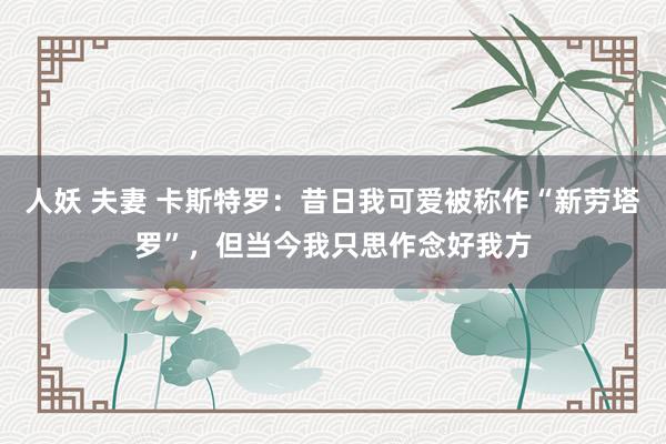 人妖 夫妻 卡斯特罗：昔日我可爱被称作“新劳塔罗”，但当今我只思作念好我方