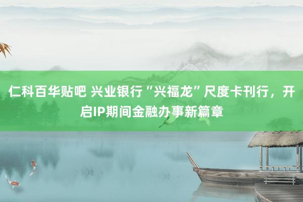 仁科百华贴吧 兴业银行“兴福龙”尺度卡刊行，开启IP期间金融办事新篇章
