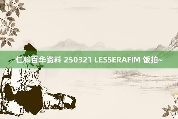 仁科百华资料 250321 LESSERAFIM 饭拍~