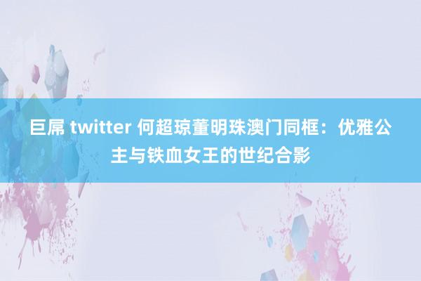 巨屌 twitter 何超琼董明珠澳门同框：优雅公主与铁血女王的世纪合影