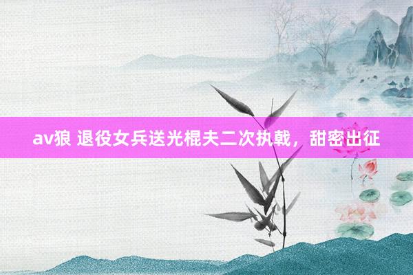 av狼 退役女兵送光棍夫二次执戟，甜密出征