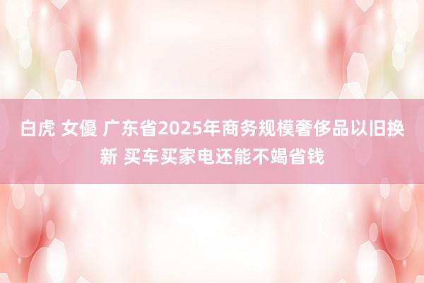白虎 女優 广东省2025年商务规模奢侈品以旧换新 买车买家电还能不竭省钱