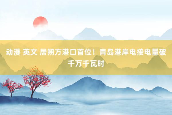 动漫 英文 居朔方港口首位！青岛港岸电接电量破千万千瓦时