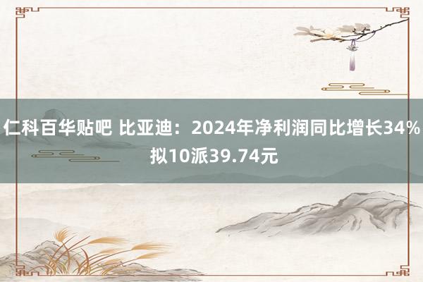 仁科百华贴吧 比亚迪：2024年净利润同比增长34% 拟10派39.74元