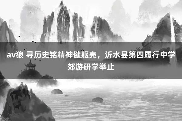 av狼 寻历史铭精神健躯壳，沂水县第四履行中学郊游研学举止