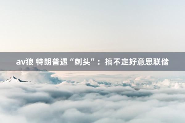av狼 特朗普遇“刺头”：搞不定好意思联储