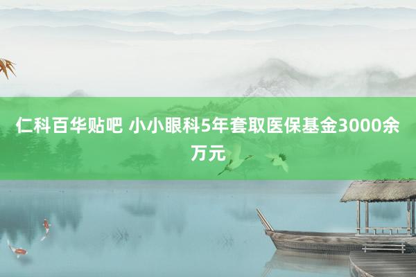 仁科百华贴吧 小小眼科5年套取医保基金3000余万元