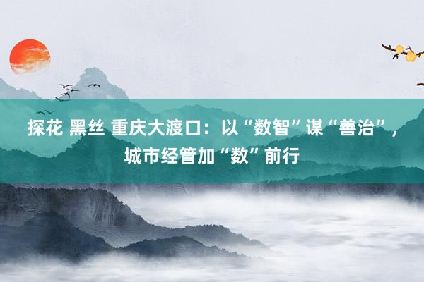 探花 黑丝 重庆大渡口：以“数智”谋“善治”，城市经管加“数”前行
