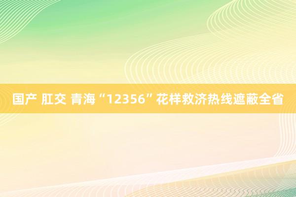 国产 肛交 青海“12356”花样救济热线遮蔽全省