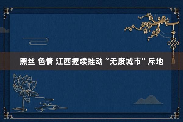 黑丝 色情 江西握续推动“无废城市”斥地