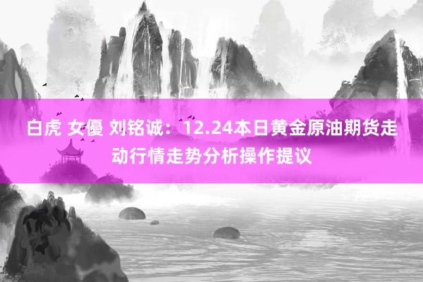白虎 女優 刘铭诚：12.24本日黄金原油期货走动行情走势分析操作提议