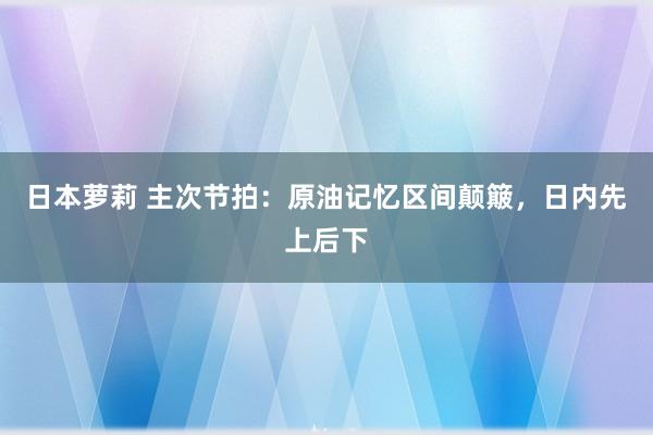 日本萝莉 主次节拍：原油记忆区间颠簸，日内先上后下