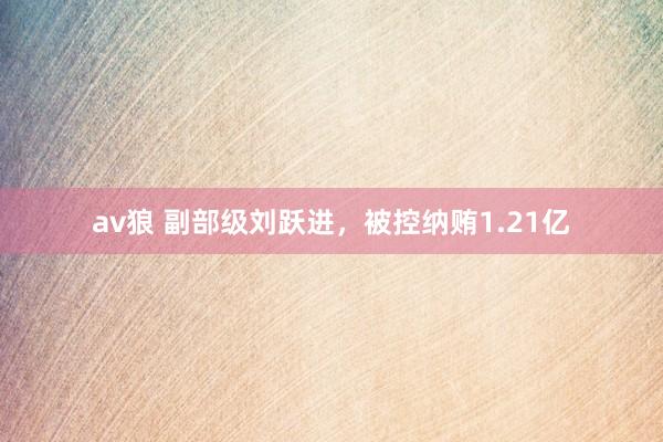 av狼 副部级刘跃进，被控纳贿1.21亿