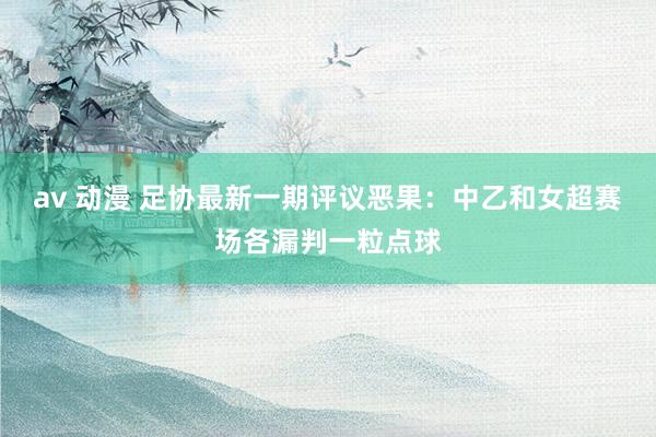 av 动漫 足协最新一期评议恶果：中乙和女超赛场各漏判一粒点球