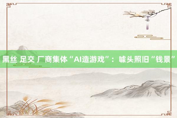 黑丝 足交 厂商集体“AI造游戏”：噱头照旧“钱景”