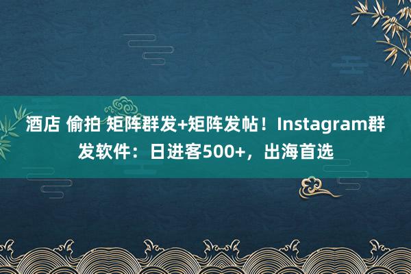 酒店 偷拍 矩阵群发+矩阵发帖！Instagram群发软件：日进客500+，出海首选