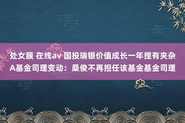 处女膜 在线av 国投瑞银价值成长一年捏有夹杂A基金司理变动：桑俊不再担任该基金基金司理
