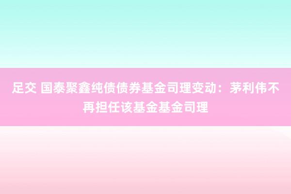 足交 国泰聚鑫纯债债券基金司理变动：茅利伟不再担任该基金基金司理
